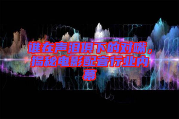 誰在聲淚俱下的對嘴，揭秘電影配音行業內幕