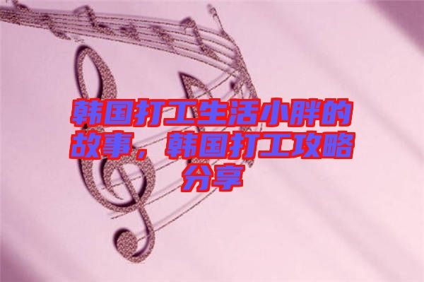 韓國打工生活小胖的故事，韓國打工攻略分享