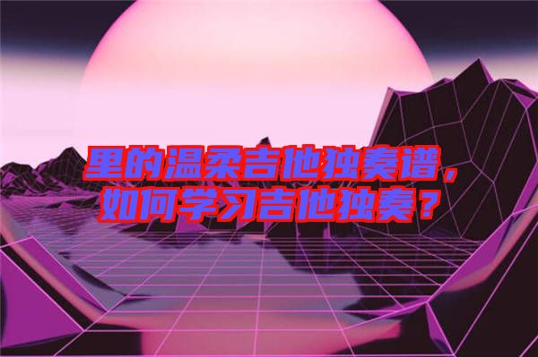 里的溫柔吉他獨(dú)奏譜，如何學(xué)習(xí)吉他獨(dú)奏？