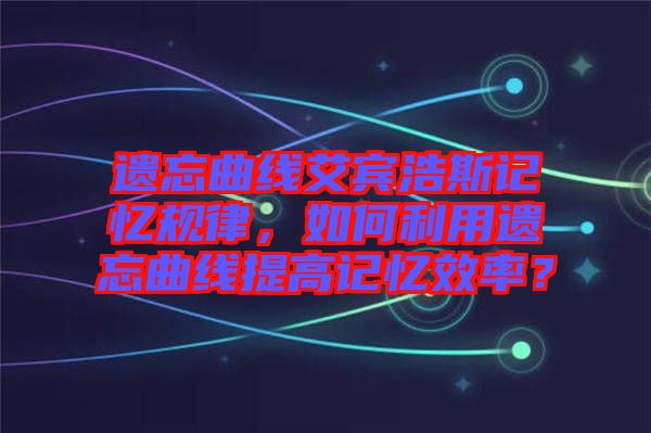 遺忘曲線艾賓浩斯記憶規律，如何利用遺忘曲線提高記憶效率？