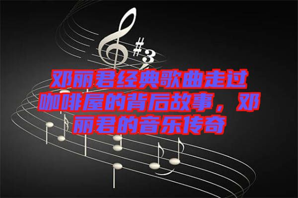 鄧麗君經典歌曲走過咖啡屋的背后故事，鄧麗君的音樂傳奇