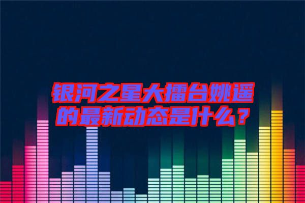 銀河之星大擂臺姚遙的最新動態是什么？