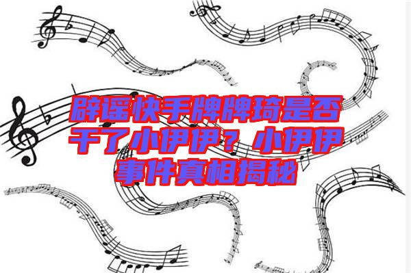 辟謠快手牌牌琦是否干了小伊伊？小伊伊事件真相揭秘