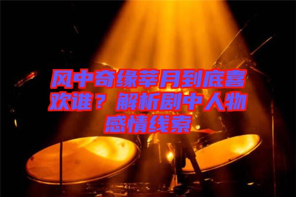 風中奇緣莘月到底喜歡誰？解析劇中人物感情線索