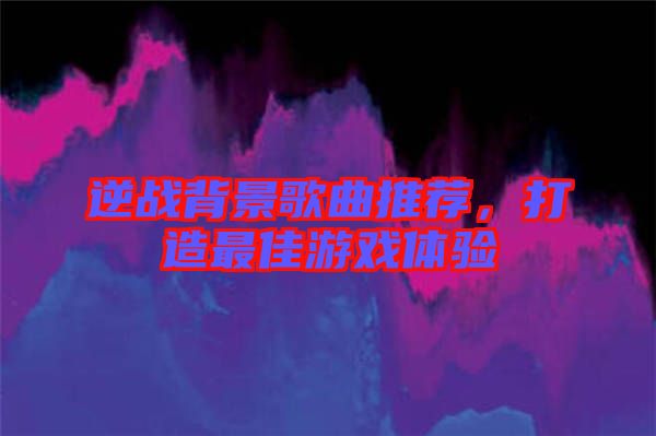 逆戰(zhàn)背景歌曲推薦，打造最佳游戲體驗(yàn)
