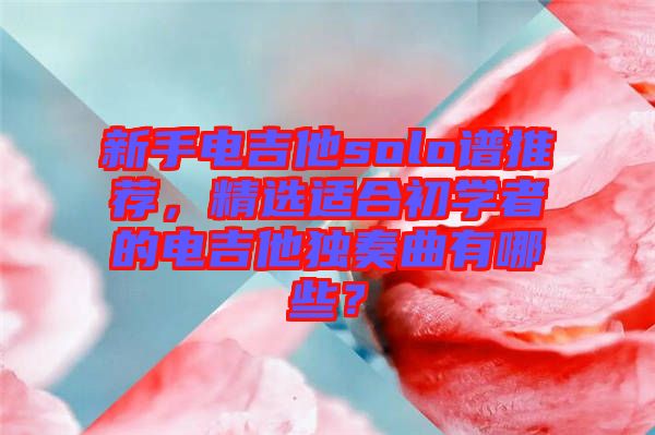 新手電吉他solo譜推薦，精選適合初學(xué)者的電吉他獨(dú)奏曲有哪些？