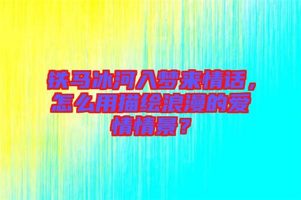 鐵馬冰河入夢來情話，怎么用描繪浪漫的愛情情景？