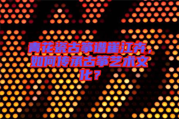 青花瓷古箏譜崔江卉，如何傳承古箏藝術(shù)文化？