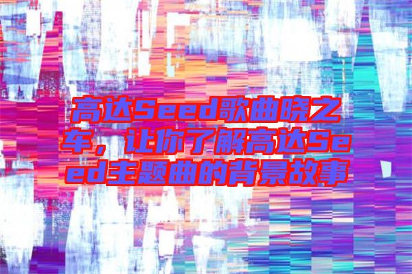 高達Seed歌曲曉之車，讓你了解高達Seed主題曲的背景故事
