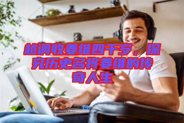 越調收姜維四千歲，探究歷史名將姜維的傳奇人生
