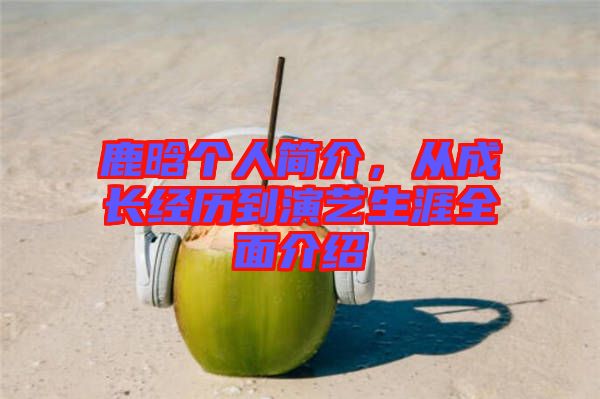 鹿晗個人簡介，從成長經歷到演藝生涯全面介紹