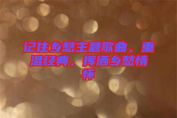記住鄉(xiāng)愁主題歌曲，重溫經(jīng)典，揮灑鄉(xiāng)愁情懷