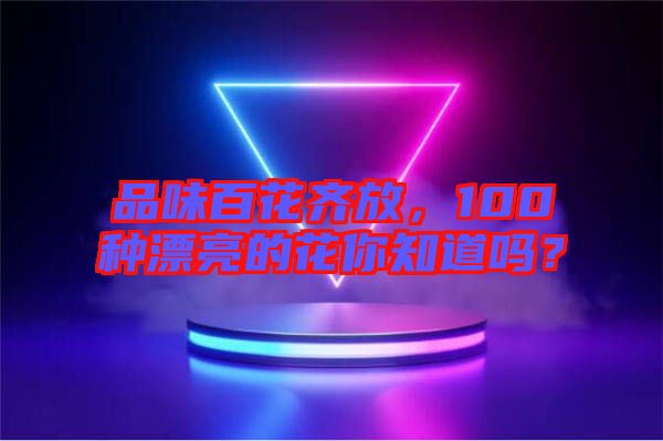 品味百花齊放，100種漂亮的花你知道嗎？