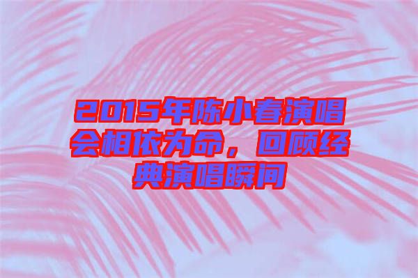 2015年陳小春演唱會相依為命，回顧經典演唱瞬間
