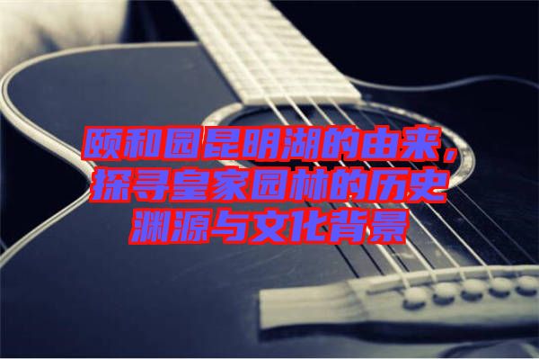 頤和園昆明湖的由來，探尋皇家園林的歷史淵源與文化背景