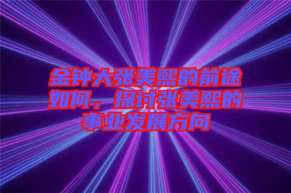 金鐘大張美熙的前途如何，探討張美熙的事業發展方向