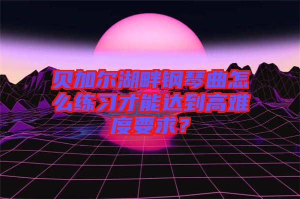 貝加爾湖畔鋼琴曲怎么練習才能達到高難度要求？