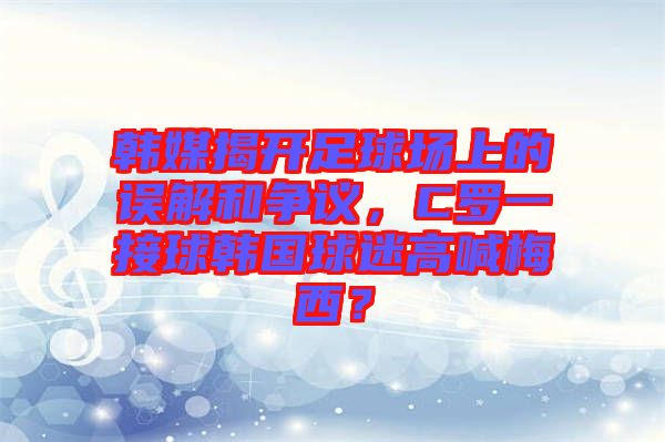 韓媒揭開足球場上的誤解和爭議，C羅一接球韓國球迷高喊梅西？
