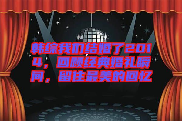 韓綜我們結婚了2014，回顧經典婚禮瞬間，留住最美的回憶