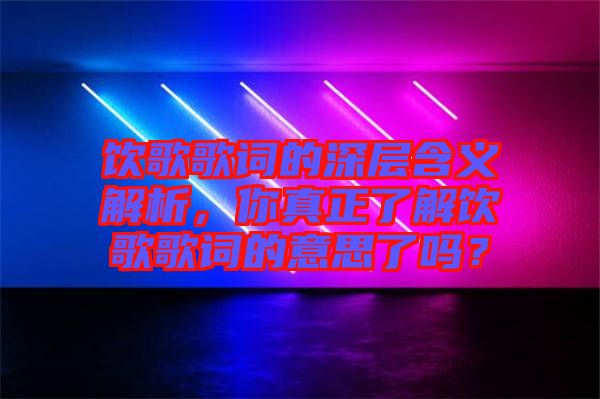飲歌歌詞的深層含義解析，你真正了解飲歌歌詞的意思了嗎？