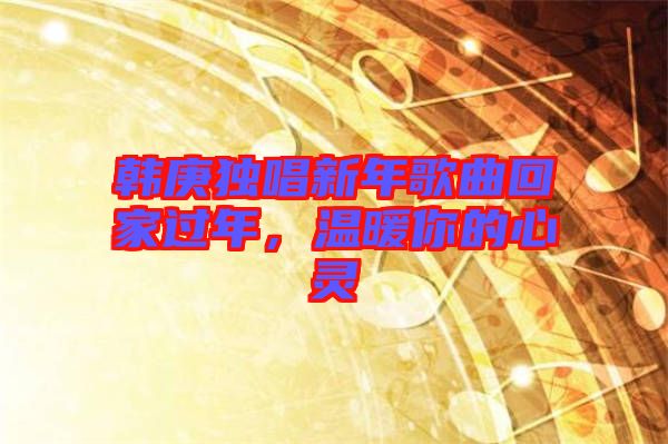 韓庚獨唱新年歌曲回家過年，溫暖你的心靈