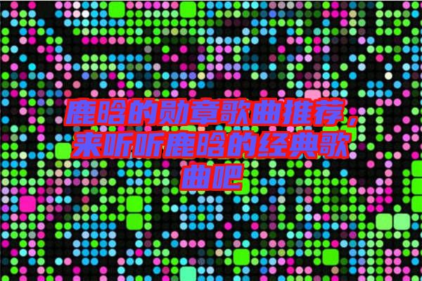 鹿晗的勛章歌曲推薦，來聽聽鹿晗的經典歌曲吧