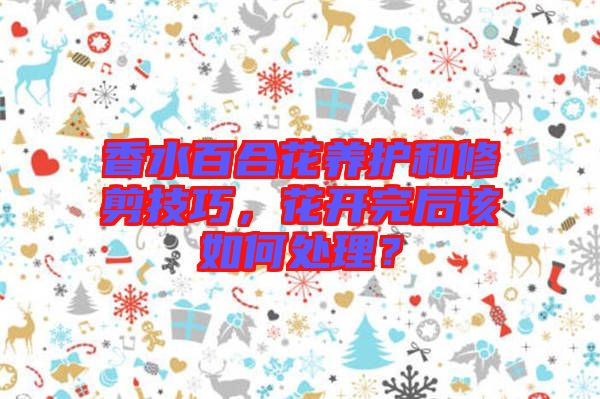 香水百合花養護和修剪技巧，花開完后該如何處理？