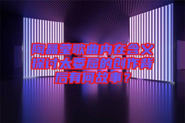 陶晶瑩歌曲內(nèi)在含義探討太委屈的創(chuàng)作背后有何故事？