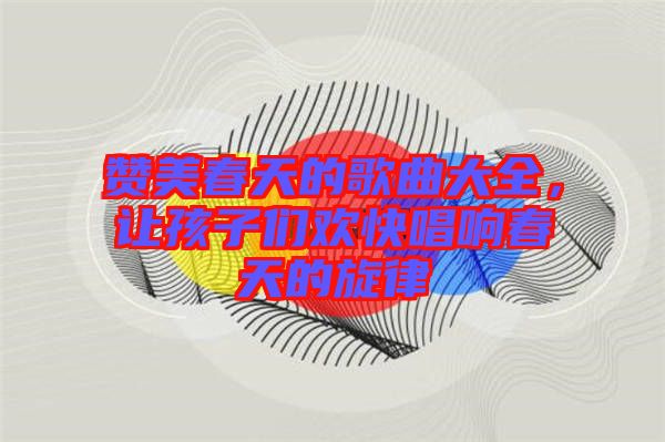 贊美春天的歌曲大全，讓孩子們歡快唱響春天的旋律
