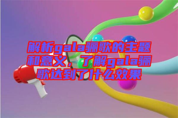 解析gala驪歌的主題和意義，了解gala驪歌達(dá)到了什么效果