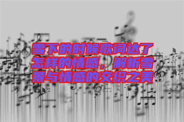雪下的時候歌詞達了怎樣的情感，解析雪景與情感的交織之美