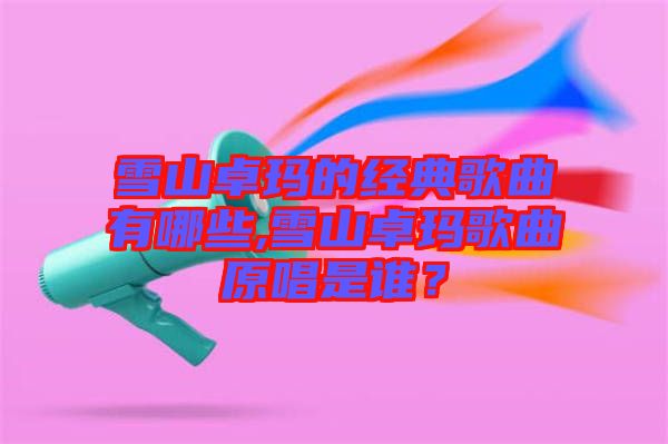 雪山卓瑪?shù)慕?jīng)典歌曲有哪些,雪山卓瑪歌曲原唱是誰？