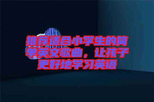 推薦適合小學生的簡單英文歌曲，讓孩子更好地學習英語
