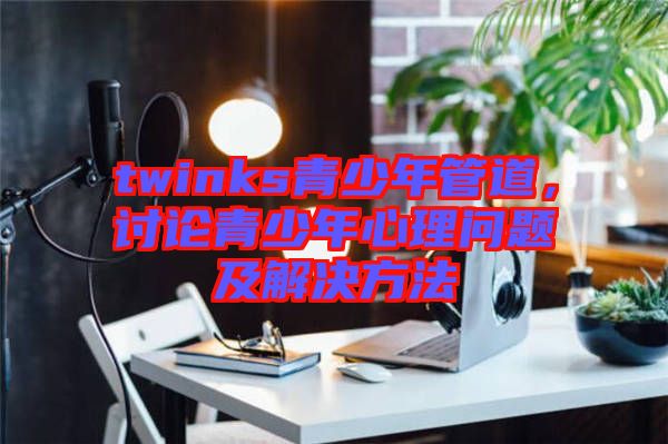 twinks青少年管道，討論青少年心理問題及解決方法