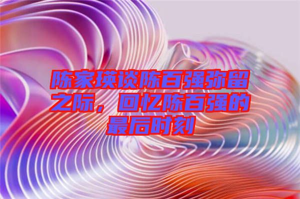 陳家瑛談陳百?gòu)?qiáng)彌留之際，回憶陳百?gòu)?qiáng)的最后時(shí)刻